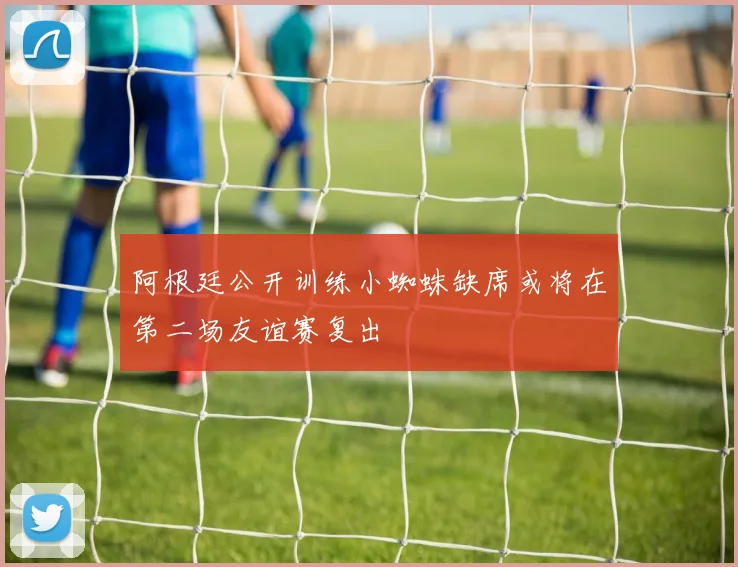 阿根廷公开训练小蜘蛛缺席或将在第二场友谊赛复出