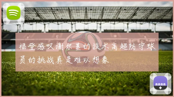福登感叹谢尔基的技术高超防守球员的挑战真是难以想象