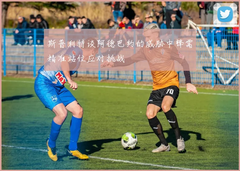 斯普利特谈阿德巴约的威胁中锋需精准站位应对挑战