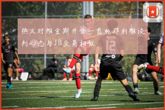 热火对维金斯开价一首轮邓利维谈判心态与JB交易相似