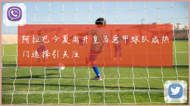 阿拉巴今夏离开皇马意甲球队成热门选择引关注