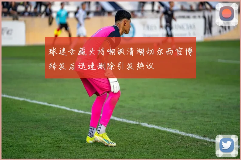 球迷会藏头诗嘲讽清湖切尔西官博转发后迅速删除引发热议