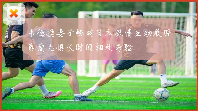 韦德携妻子畅游日本深情互动展现真爱无惧长时间相处考验