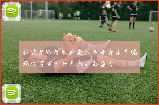 拉波尔塔与瓜迪奥拉共赴音乐节现场欣赏演出并亲密合影留念