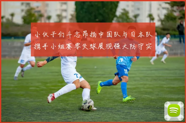 小伙子们斗志昂扬中国队与日本队携手小组赛零失球展现强大防守实力