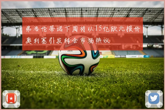 弗洛伦蒂诺下周将以15亿欧元报价奥利塞引发转会市场热议