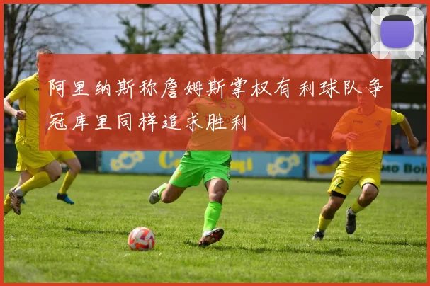 阿里纳斯称詹姆斯掌权有利球队争冠库里同样追求胜利