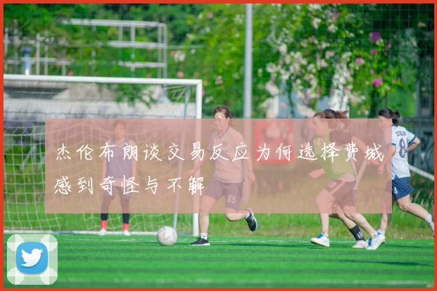杰伦布朗谈交易反应为何选择费城感到奇怪与不解