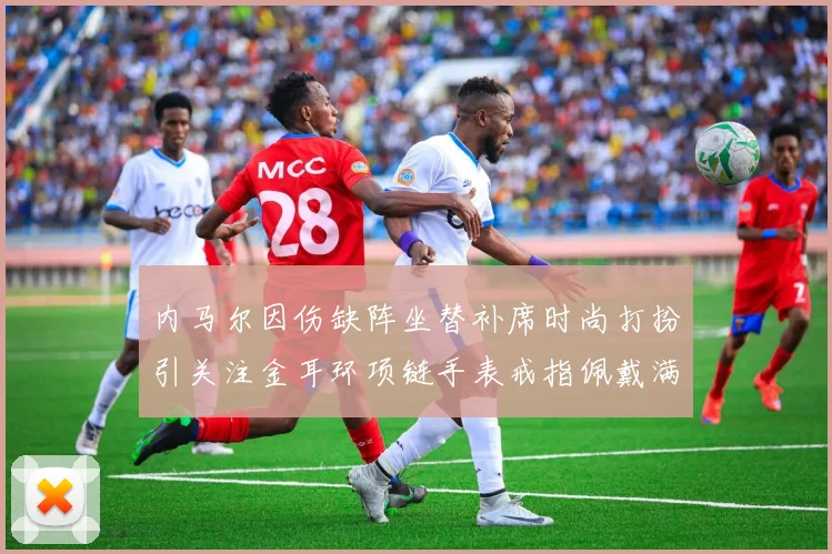 内马尔因伤缺阵坐替补席时尚打扮引关注金耳环项链手表戒指佩戴满身